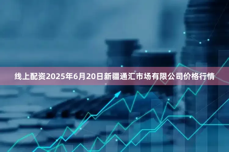 线上配资2025年6月20日新疆通汇市场有限公司价格行情