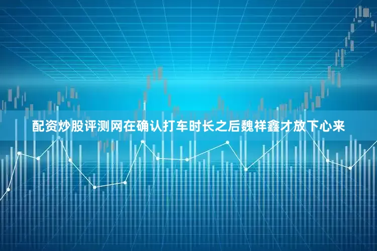配资炒股评测网在确认打车时长之后魏祥鑫才放下心来