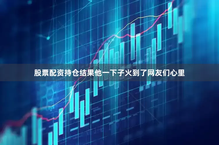 股票配资持仓结果他一下子火到了网友们心里