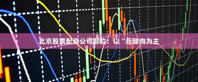 北京股票配资公司部位：以“后腿肉为主