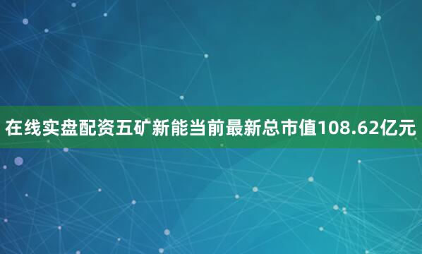 在线实盘配资五矿新能当前最新总市值108.62亿元