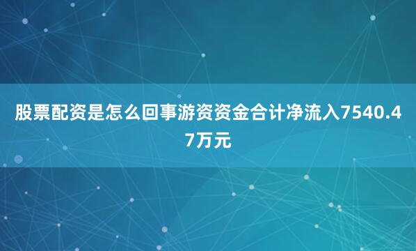 股票配资是怎么回事游资资金合计净流入7540.47万元