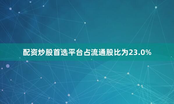 配资炒股首选平台占流通股比为23.0%