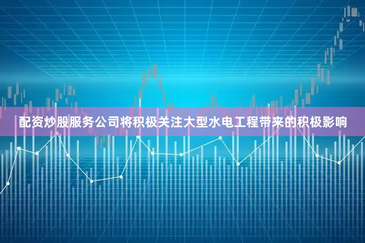 配资炒股服务公司将积极关注大型水电工程带来的积极影响