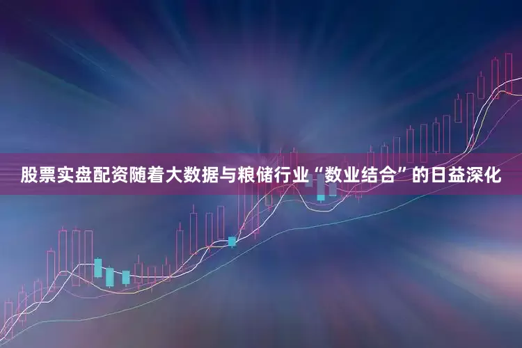 股票实盘配资随着大数据与粮储行业“数业结合”的日益深化